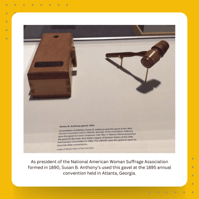 A display featuring Susan B. Anthony's gavel from 1895, used at the National American Woman Suffrage Association's annual convention in Atlanta, Georgia.